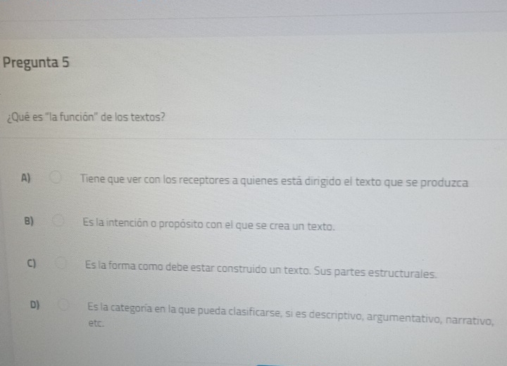 Pregunta 5
¿Qué es "la función" de los textos?
A) Tiene que ver con los receptores a quienes está dirigido el texto que se produzca
B) Es la intención o propósito con el que se crea un texto.
C) Es la forma como debe estar construido un texto. Sus partes estructurales.
D) Es la categoría en la que pueda clasificarse, si es descriptivo, argumentativo, narrativo,
etc.