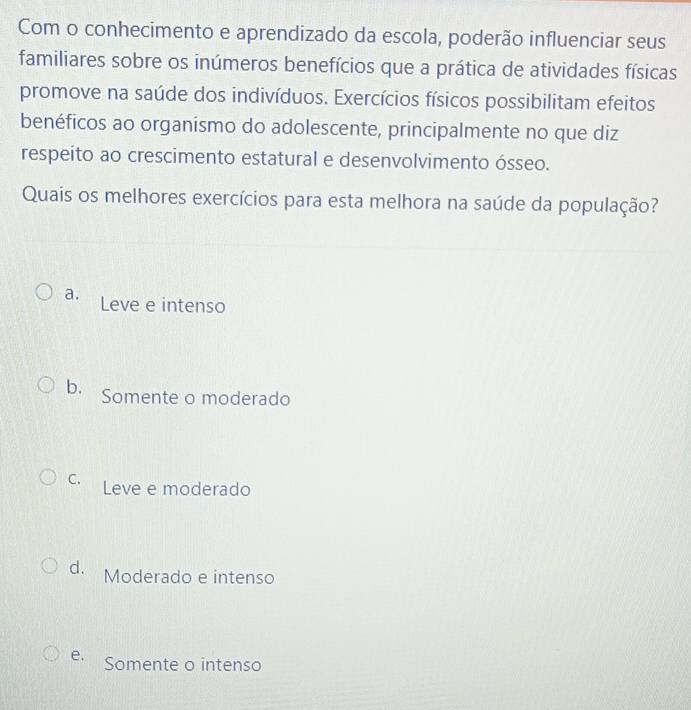 Com o conhecimento e aprendizado da escola, poderão influenciar seus
familiares sobre os inúmeros benefícios que a prática de atividades físicas
promove na saúde dos indivíduos. Exercícios físicos possibilitam efeitos
benéficos ao organismo do adolescente, principalmente no que diz
respeito ao crescimento estatural e desenvolvimento ósseo.
Quais os melhores exercícios para esta melhora na saúde da população?
a. Leve e intenso
b. Somente o moderado
C. Leve e moderado
d. Moderado e intenso
e. Somente o intenso