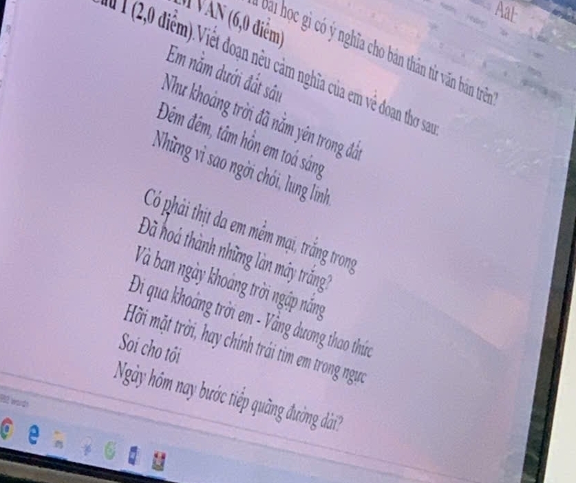 Aat 
( Văn (6,0 điểm) 
Đai học gì có ý nghĩa cho bản thân từ văn bản trên 
Em nằm dưới đất sâu 
nghĩa của m về doan tho sn 
Như khoảng trời đã nằm yên trong đá 
Đêm đêm, tâm hồn em toá sáng 
Những vì sao ngời chói, lung linh 
Có phải thịt da em mềm mại, trắng trong 
Đã hoà thành những làn máy trắng? 
Và ban ngày khoảng trời ngập nắng 
Đi qua khoảng trời em - Vằng dương thao thức 
Hời mặt trời, hay chính trái tìm em trong ngựa 
Soi cho tồi 
Ngày hóm nay bước tiếp quãng đường dài? 
132 words