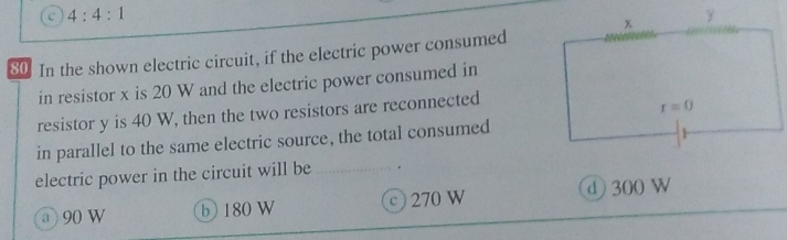 C 4:4:1
80. In the shown electric circuit, if the electric power consumed
in resistor x is 20 W and the electric power consumed in
resistor y is 40 W, then the two resistors are reconnected
in parallel to the same electric source, the total consumed
electric power in the circuit will be
a 90 W b 180 W c 270 W d 300 W