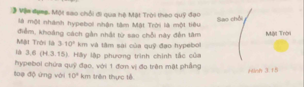 # Vận dụng. Một sao chổi đi qua hệ Mặt Trời theo quỹ đạo 
Sao chỗi 
là một nhành hypebol nhận tâm Mật Trời là một tiêu 
điểm, khoảng cách gần nhất từ sao chỗi này đến tâm Mặt Trời 
Mặt Trời là 3· 10^9km và tâm sai của quỹ đạo hypebol 
là 3 ,6 (H.3.15). Hãy lập phương trình chính tắc của 
hypeboi chứa quỹ đạo, với 1 đơn vị đo trên mặt phẳng 
Hình 3.15
toạ độ ứng với 10^8km trên thực tế.