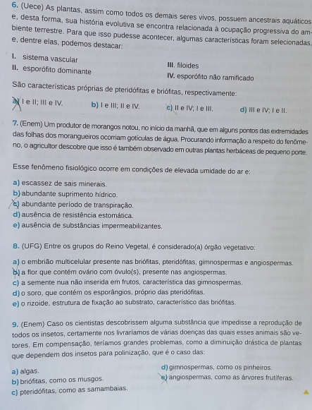 (Uece) As plantas, assim como todos os demais seres vivos. possuem ancestrais aquáticos
e, desta forma, sua história evolutiva se encontra relacionada à ocupação progressiva do am
biente terrestre. Para que isso pudesse acontecer, algumas características foram selecionadas,
e, dentre elas, podemos destacar:
I. sistema vascular III. filoides
II. esporófito dominante IV. esporófito não ramificado
São características próprias de pteridófitas e briófitas, respectivamente:
a I e II; III e IV. b) I e III; I eIV. c)ⅡeⅣV; IeⅢI. d)ⅢeIV;I e I.
7. (Enem) Um produtor de morangos notou, no início da manhã, que em alguns pontos das extremidades
das folhas dos morangueiros ocorriam gotículas de água. Procurando informação a respeito do fenôme-
no, o agricultor descobre que isso é também observado em outras plantas herbáceas de pequeno porte.
Esse fenômeno fisiológico ocorre em condições de elevada umidade do ar e:
a) escassez de sais minerais.
b) abundante suprimento hídrico.
s) abundante período de transpiração
d) ausência de resistência estomática.
e) ausência de substâncias impermeabilizantes.
8. (UFG) Entre os grupos do Reino Vegetal, é considerado(a) órgão vegetativo:
a) o embrião multicelular presente nas briófitas, pteridófitas, gimnospermas e angiospermas.
b) a flor que contém ovário com óvulo(s), presente nas angiospermas.
c) a semente nua não inserida em frutos, característica das gimnospermas,
d) o soro, que contém os esporângios, próprio das pteridófitas.
e) o rizoide, estrutura de fixação ao substrato, característico das briófitas.
9. (Enem) Caso os cientistas descobrissem alguma substância que impedisse a reprodução de
todos os insetos, certamente nos livraríamos de várias doenças das quais esses animais são ve-
tores. Em compensação, teríamos grandes problemas, como a diminuição drástica de plantas
que dependem dos insetos para polinização, que é o caso das:
a) algas. d) gimnospermas, como os pinheiros.
b) briófitas, como os musgos. e) angiospermas, como as árvores frutíferas.
c) pteridófitas, como as samambaias,