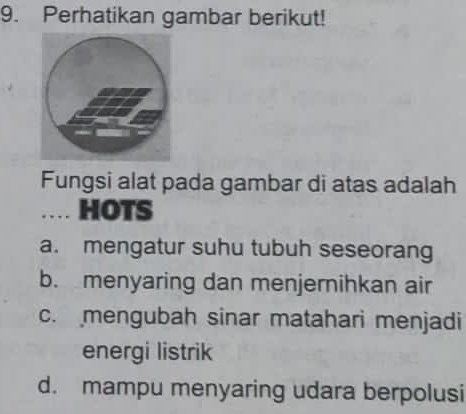 Perhatikan gambar berikut!
Fungsi alat pada gambar di atas adalah
… HOTS
a. mengatur suhu tubuh seseorang
b. menyaring dan menjernihkan air
c. mengubah sinar matahari menjadi
energi listrik
d. mampu menyaring udara berpolusi