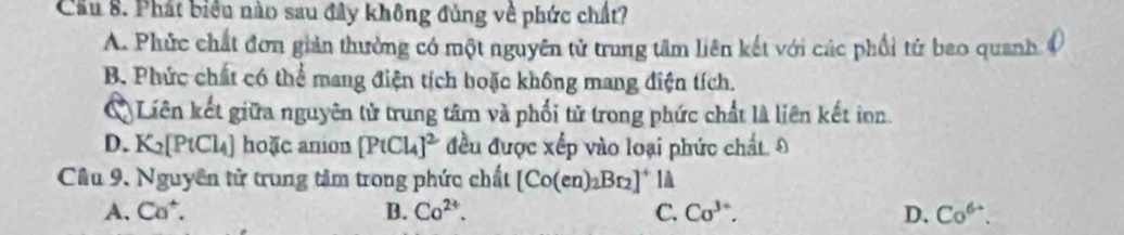 Cầu 8. Phát biểu nào sau đây không đủng về phức chất?
A. Phức chất đơn giản thưởng có một nguyên tử trung tâm liên kết với các phối tử bao quanh
B. Phức chất có thể mang điện tích boặc không mang điện tích.
Liên kết giữa nguyên tử trung tâm và phối tử trong phức chất là liên kết ion.
D. K_2[PtCl_4] hoặc anion [PtCl_4]^2 đều được xếp vào loại phức chất. Đ
Cầu 9. Nguyên tử trung tâm trong phức chất [Co(en)_2Br_2]^+ 1à
A. Ca^+. B. Co^(2+). C. Co^(3+). D. Co^(6+).