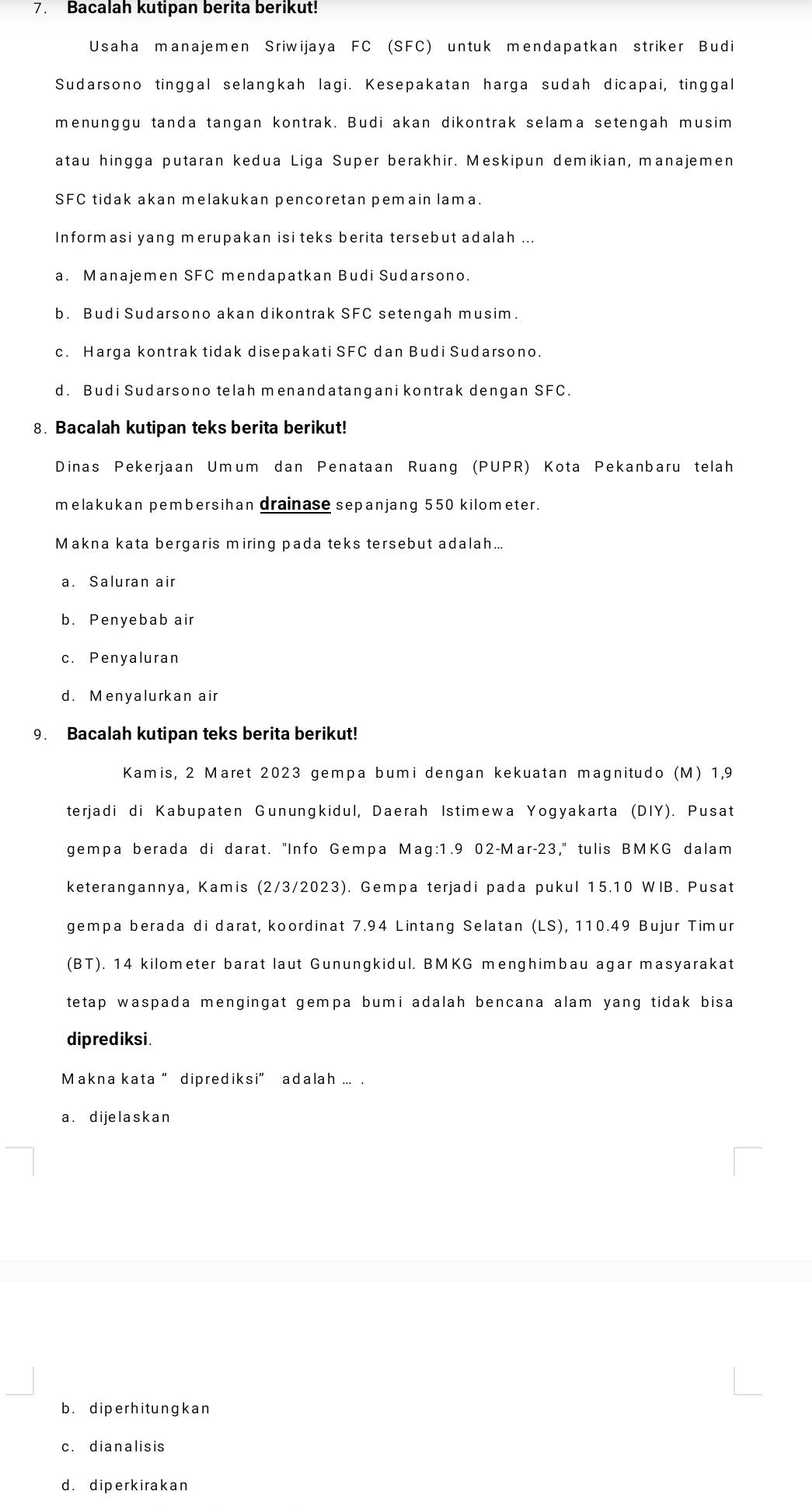 Bacalah kutipan berita berikut!
Usaha manajemen Sriwijaya FC (SFC) untuk mendapatkan striker Budi
Sudarsono tinggal selangkah lagi. Kesepakatan harga sudah dicapai, tinggal
menunggu tanda tangan kontrak. Budi akan dikontrak selama setengah musim
atau hingga putaran kedua Liga Super berakhir. Meskipun demikian, manajemen
SFC tidak akan melakukan pencoretan pemain lama.
Informasi yang merupakan isi teks berita tersebut adalah ...
a. Manajemen SFC mendapatkan Budi Sudarsono.
b. Budi Sudarsono akan dikontrak SFC setengah musim.
c. Harga kontrak tidak disepakati SFC dan Budi Sudarsono.
d. Budi Sudarsono telah menandatangani kontrak dengan SFC.
8. Bacalah kutipan teks berita berikut!
Dinas Pekerjaan Umum dan Penataan Ruang (PUPR) Kota Pekanbaru telah
melakukan pembersihan drainase sepanjang 550 kilometer.
Makna kata bergaris miring pada teks tersebut adalah...
a. Saluran air
b. Penyebab air
c. Penyaluran
d. Menyalurkan air
9. Bacalah kutipan teks berita berikut!
Kamis, 2 Maret 2023 gempa bumi dengan kekuatan magnitudo (M) 1,9
terjadi di Kabupaten Gunungkidul, Daerah Istimewa Yogyakarta (DIY). Pusat
gempa berada di darat. "Info Gempa Mag:1.9 02-Mar-23," tulis BMKG dalam
keterangannya, Kamis (2/3/2023). Gempa terjadi pada pukul 15.10 WIB. Pusat
gempa berada di darat, koordinat 7.94 Lintang Selatan (LS), 110.49 Bujur Timur
(BT). 14 kilometer barat laut Gunungkidul. BMKG menghimbau agar masyarakat
tetap waspada mengingat gempa bumi adalah bencana alam yang tidak bisa 
diprediksi.
Makna kata “ diprediksi” adalah ... .
a. dijelaskan
b. diperhitungkan
c. dianalisis
d. diperkirakan