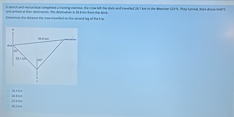 A search and rescue boat completed a training exercise, the crew left the dock and travelled 28.1 km in the direction S35°E. They turned, then drove N40°E
and arrived at their destination. The destination is 39.8 km from the dock.
Determine the distance the crew travelled on the second leg of the trip.
36.4 km
40.8 km
23.6 km
28.2 km