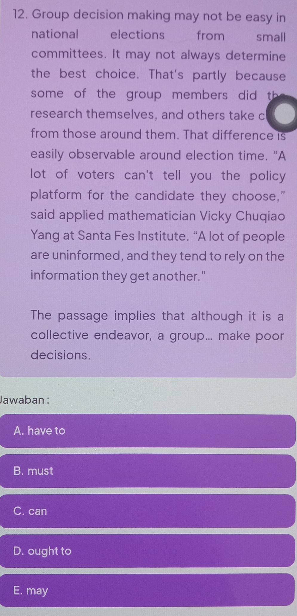 Group decision making may not be easy in
national elections from small
committees. It may not always determine
the best choice. That's partly because
some of the group members did th 
research themselves, and others take c
from those around them. That difference is
easily observable around election time. “A
lot of voters can't tell you the policy
platform for the candidate they choose,"
said applied mathematician Vicky Chuqiao
Yang at Santa Fes Institute. “A lot of people
are uninformed, and they tend to rely on the
information they get another."
The passage implies that although it is a
collective endeavor, a group... make poor
decisions.
Jawaban :
A. have to
B. must
C. can
D. ought to
E. may