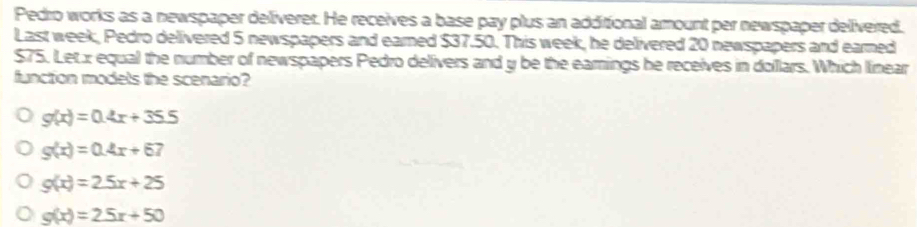 Pedro works as a newspaper deliverer. He receives a base pay plus an additional amount per newspaper delivered.
Last week, Pedro delivered 5 newspapers and eared $37.50. This week, he delivered 20 newspapers and earned
$75. Letx equal the number of newspapers Pedro delivers and y be the earings he receives in dollars. Which linear
function models the scenario?
g(x)=0.4x+35.5
g(x)=0.4x+67
g(x)=2.5x+25
g(x)=25x+50