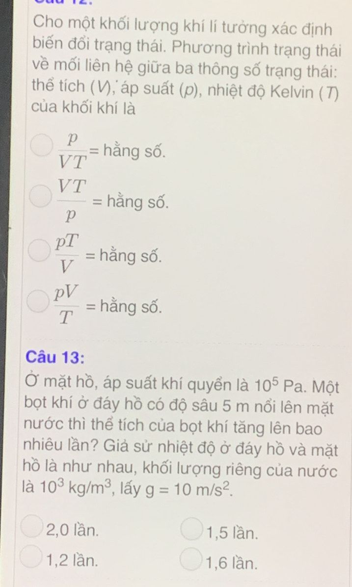 Cho một khối lượng khí lí tưởng xác định
biến đổi trạng thái. Phương trình trạng thái
về mối liên hệ giữa ba thông số trạng thái:
thể tích (V), áp suất (p), nhiệt độ Kelvin ( T)
của khối khí là
 p/VT = hằng số.
 VT/p = hằng số.
 pT/V = hằng số.
 pV/T = hằng số.
Câu 13:
Ở mặt hồ, áp suất khí quyển là 10^5Pa.. Một
bọt khí ở đáy hồ có độ sâu 5 m nổi lên mặt
nước thì thể tích của bọt khí tăng lên bao
nhiêu lần? Giả sử nhiệt độ ở đáy hồ và mặt
hồ là như nhau, khối lượng riêng của nước
là 10^3kg/m^3 , lấy g=10m/s^2.
2,0 lần. 1, 5 lần.
1, 2 lần. 1, 6 lần.