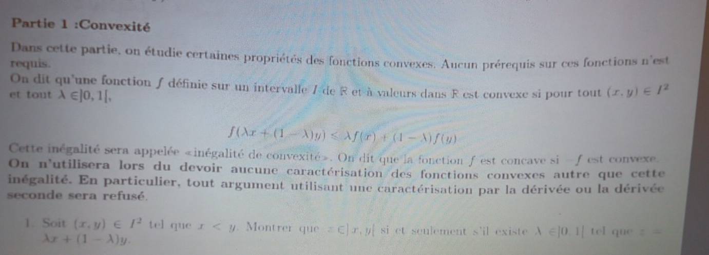 Partie 1 :Convexité 
Dans cette partie, on étudie certaines propriétés des fonctions convexes. Aucun prérequis sur ces fonctions n'est 
requis. 
On dit qu'une fonction / définie sur un intervalle 7 de R et à valeurs dans R est convexe si pour tout (x,y)∈ I^2
et tout lambda ∈ ]0,1[,
f(lambda x+(1-lambda )y)≤slant lambda f(x)+(1-lambda )f(y)
Cette inégalité sera appelée «inégalité de convexité». On dit que la fonction f 'est concave si -f est convexe 
On n'utilisera lors du devoir aucune caractérisation des fonctions convexes autre que cette 
inégalité. En particulier, tout argument utilisant une caractérisation par la dérivée ou la dérivée 
seconde sera refusé. 
1. Soit (x,y)∈ I^2 tel que x . Montrer que □ x,y|. si et sculement s'il exist lambda ∈ |0,1|tel que z=
lambda x+(1-lambda )y.