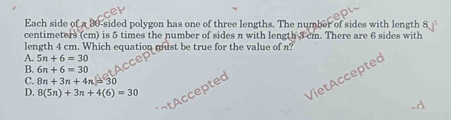 Each side of a 30 -sided polygon has one of three lengths. The number of sides with length 8
centimeters (cm) is 5 times the number of sides n with length 3 cm. There are 6 sides with
length 4 cm. Which equation must be true for the value of n?
A. 5n+6=30
B. 6n+6=30
VietAcceptec
C. 8n+3n+4n=30
tAccepted
D. 8(5n)+3n+4(6)=30