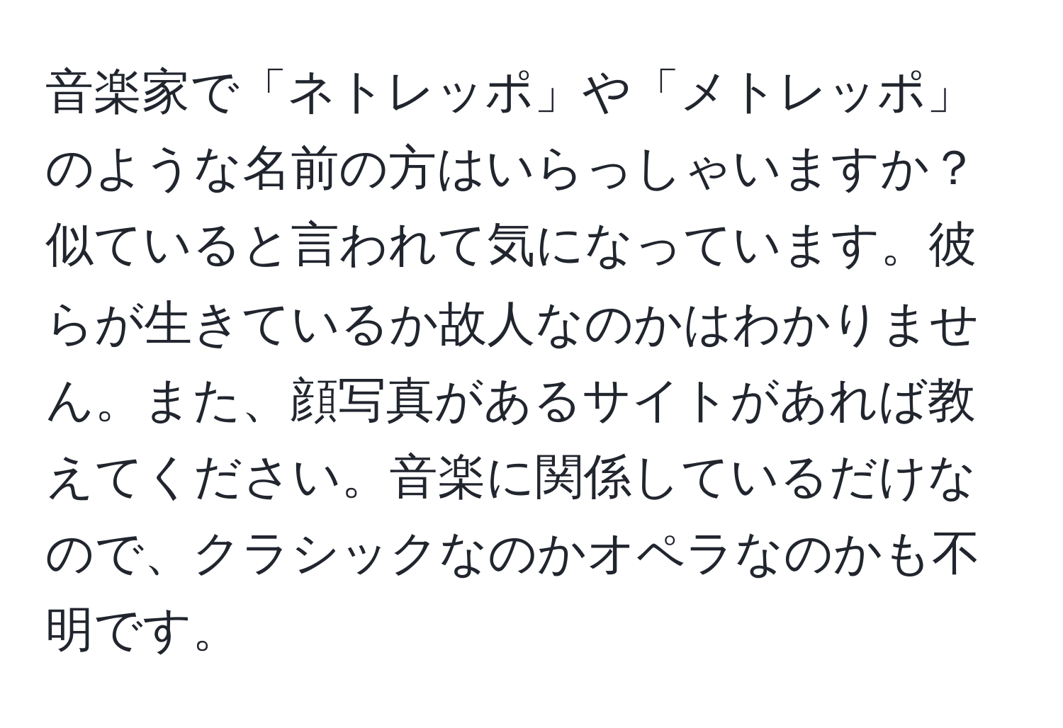 音楽家で「ネトレッポ」や「メトレッポ」のような名前の方はいらっしゃいますか？似ていると言われて気になっています。彼らが生きているか故人なのかはわかりません。また、顔写真があるサイトがあれば教えてください。音楽に関係しているだけなので、クラシックなのかオペラなのかも不明です。