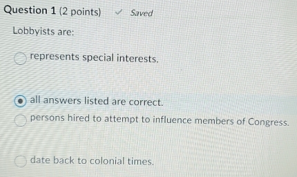 Saved
Lobbyists are:
represents special interests.
all answers listed are correct.
persons hired to attempt to influence members of Congress.
date back to colonial times.