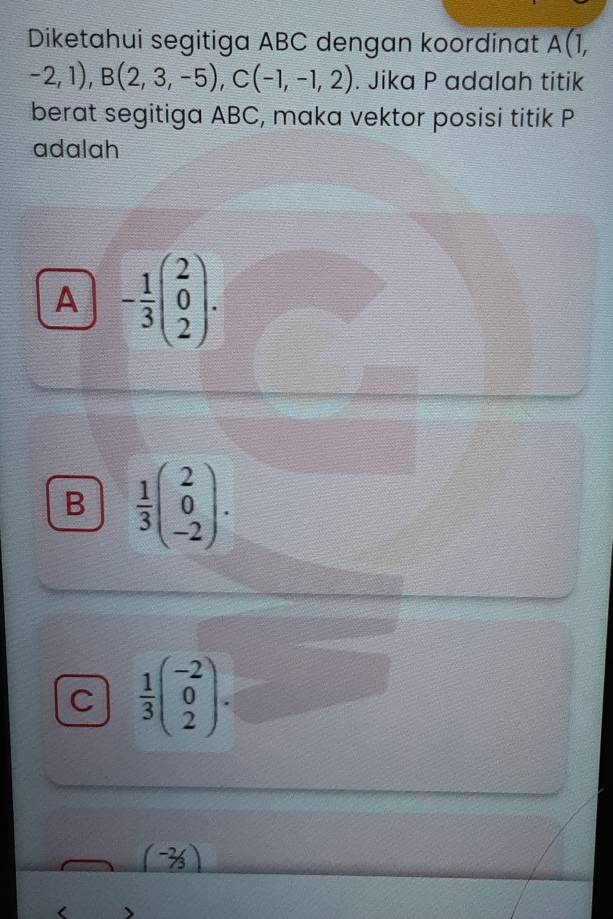 Diketahui segitiga ABC dengan koordinat A(1,
-2,1), B(2,3,-5), C(-1,-1,2). Jika P adalah titik
berat segitiga ABC, maka vektor posisi titik P
adalah
A - 1/3 beginpmatrix 2 0 2endpmatrix.
B  1/3 beginpmatrix 2 0 -2endpmatrix.
C  1/3 beginpmatrix -2 0 2endpmatrix.
(-2/3)