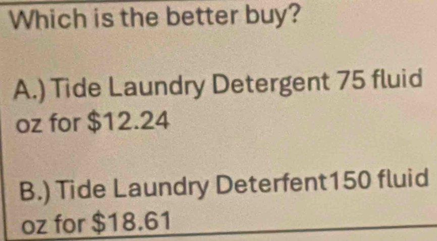 Which is the better buy?
A.) Tide Laundry Detergent 75 fluid
oz for $12.24
B.) Tide Laundry Deterfent150 fluid
oz for $18.61