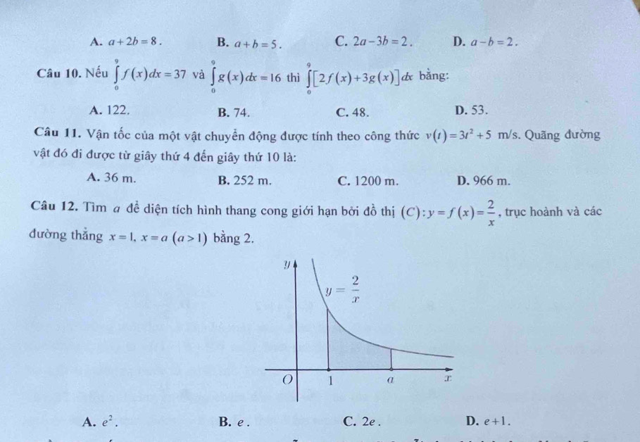 A. a+2b=8. B. a+b=5. C. 2a-3b=2. D. a-b=2.
Câu 10. Nếu ∈tlimits _0^(9f(x)dx=37 và ∈tlimits _0^9g(x)dx=16 thì ∈tlimits _0^9[2f(x)+3g(x)]dx bằng:
A. 122. B. 74. C. 48. D. 53.
Câu 11. Vận tốc của một vật chuyển động được tính theo công thức v(t)=3t^2)+5m/s. Quãng đường
vật đó đi được từ giây thứ 4 đến giây thứ 10 là:
A. 36 m. B. 252 m. C. 1200 m. D. 966 m.
Câu 12. Tìm # đề diện tích hình thang cong giới hạn bởi đồ thị (C):y=f(x)= 2/x  , trục hoành và các
đường thắng x=1,x=a(a>1) bằng 2.
A. e^2. B. e . C. 2e . D. e+1.