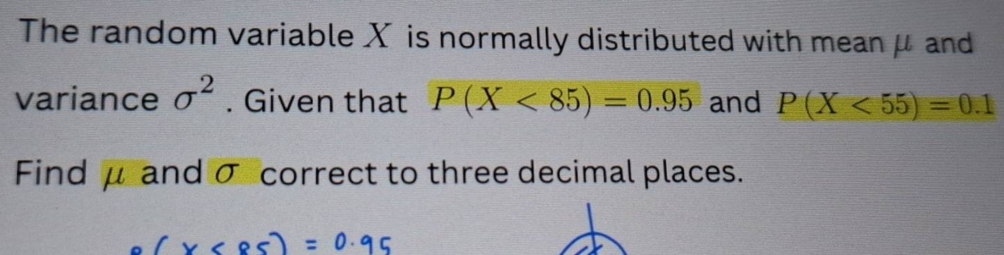 The random variable X is normally distributed with mean μ and 
variance sigma^2. Given that P(X<85)=0.95 and P(X<55)=0.1
Find μ and σ correct to three decimal places.