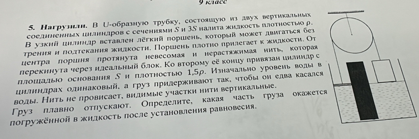 9 κtace
5. Нагрузили. В じ-образнуюо трубку, состояшуюо из двух вертикальных
соединенных цилиндров с сечениями δ и Зδ налита жидкость πлотность р.
В узкий цилинлр вставлен лёгкий πоршень, который может двигаться без
трения и πолтекания жидкости. Поршень πлотно πрилегаетк жидкости. От
центра лоршня лротянута невесомая и нерастяжимая нить, Κоторая
лерекинута через илеальный блок. Ко второму её концу привязан иилиндр с
πлошалыюо основания δи πлотностью 1,5ρ. Изначально уровень воды в
цилинлрах одинаковый, а груз придерживают так, чтобы он едва касался
воды. Нить не провисает, видимые участки нити вертикальные.
Груз плавно отлускают. Определите, какая часть груза окажетс
погружённойв жилдкость πосле установления равновесия.