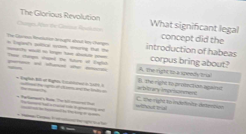 The Glorious Revolution What significant legal
Rets Restrcs concept did the
The Glanous Revlution brought about key changes introduction of habeas
in England's polifical system, ensuring that the
momarchy would no longer have absolute power. corpus bring about?
These changes shaped the future of English A the right to a speedy trial
ovnance and infwuenzed other demncat
a
B. the right to protection against
* Eniglish Bll) of Rights Establishez in 1689, it arbitrary imprisonment
One rgnts of cl trens and the lnlts on
C. the right to mdefinite detention
Pa i Rase The bil emsuve than without trial
औe i goveming and
thể rgi th a lai