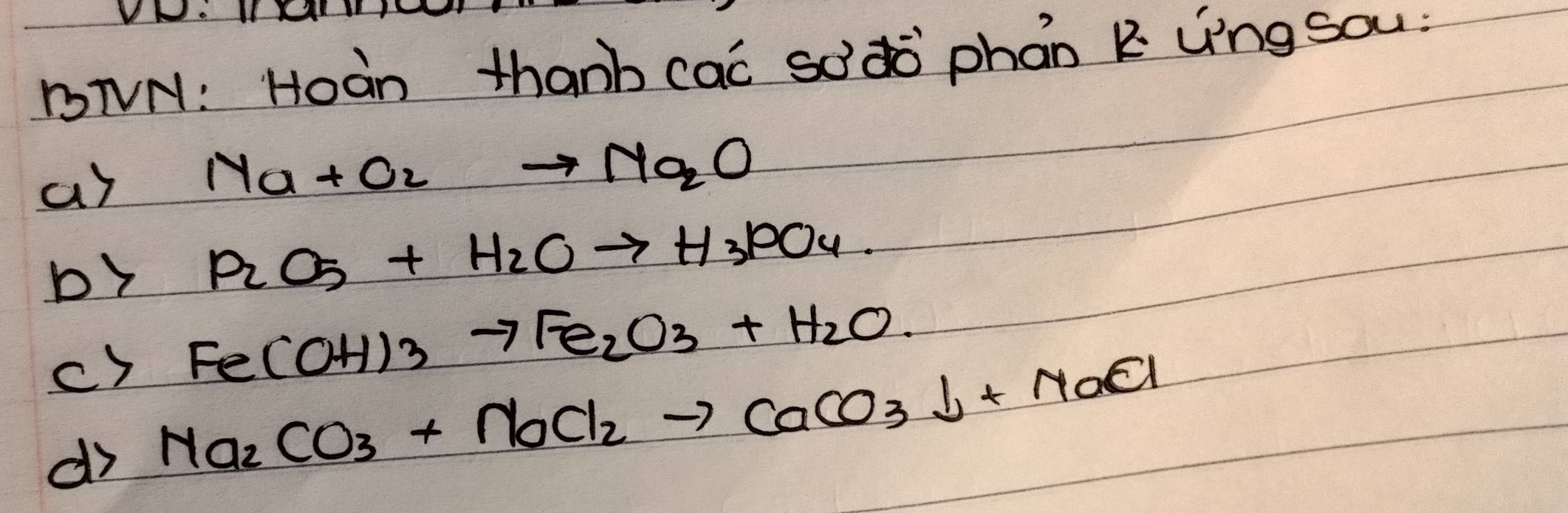 VNo IXA 1Y 
DNVN: Hoàn thanb cac sodò phan k Lng sou: 
ar Na+O_2to Na_2O
by P_2O_5+H_2Oto H_3PO_4. 
c) Fe(OH)_3to Fe_2O_3+H_2O. 
dr Na_2CO_3+NaCl_2to CaCO_3downarrow +NaCl