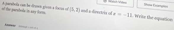 ® Watch Video Show Examples 
A parabola can be drawn given a focus of 
of the parabola in any form. (5,2) and a directrix of x=-11. Write the equation 
Answer Attempt 1 out of 4