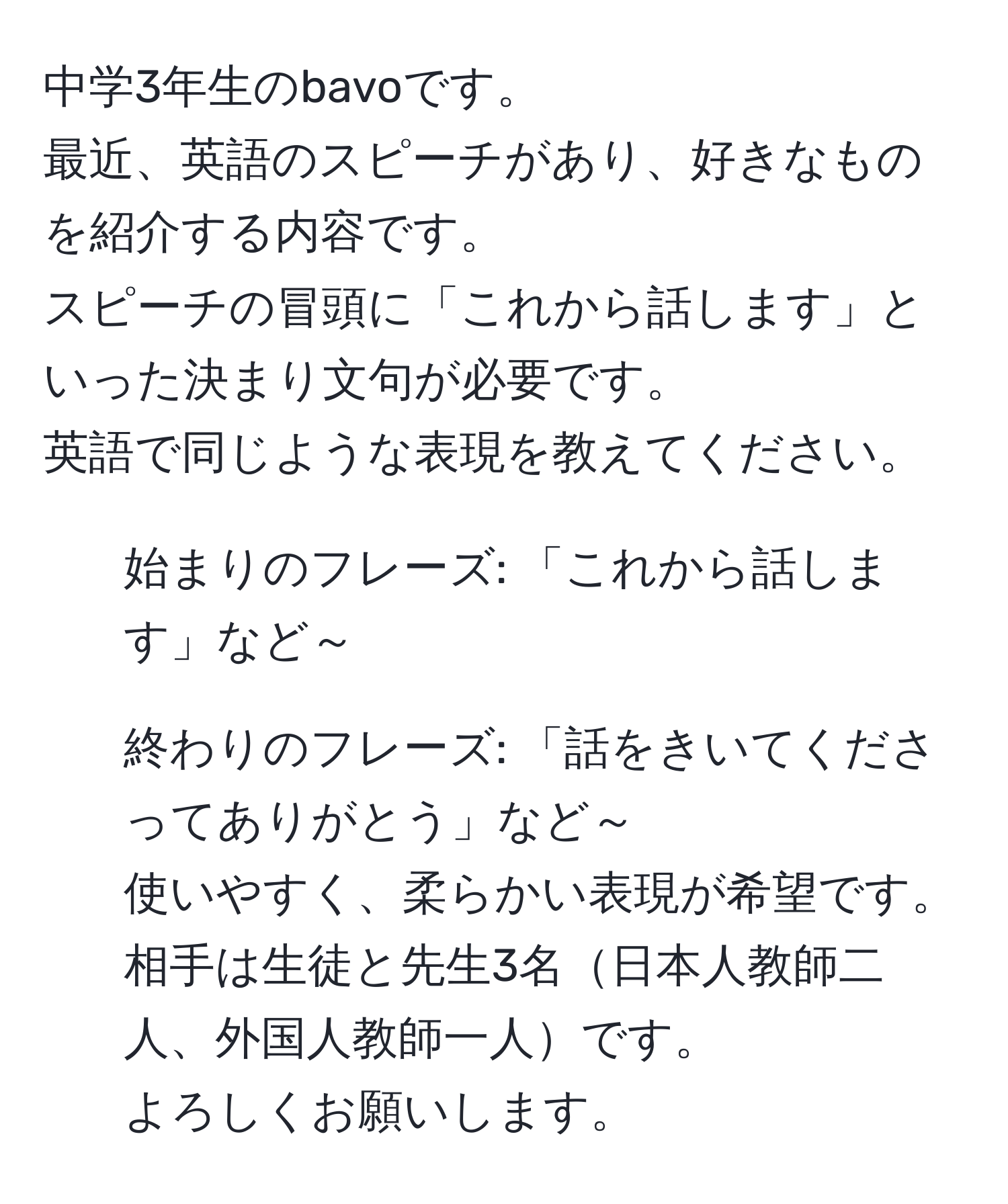 中学3年生のbavoです。  
最近、英語のスピーチがあり、好きなものを紹介する内容です。  
スピーチの冒頭に「これから話します」といった決まり文句が必要です。  
英語で同じような表現を教えてください。  
1. 始まりのフレーズ: 「これから話します」など～  
2. 終わりのフレーズ: 「話をきいてくださってありがとう」など～  
使いやすく、柔らかい表現が希望です。  
相手は生徒と先生3名日本人教師二人、外国人教師一人です。  
よろしくお願いします。