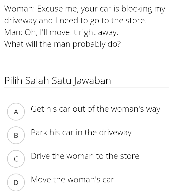 Woman: Excuse me, your car is blocking my
driveway and I need to go to the store.
Man: Oh, I'll move it right away.
What will the man probably do?
Pilih Salah Satu Jawaban
A Get his car out of the woman's way
B Park his car in the driveway
c Drive the woman to the store
D Move the woman's car