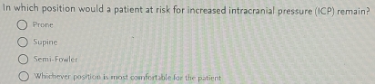 In which position would a patient at risk for increased intracranial pressure (ICP) remain?
Prone
Supine
Semi-Fowler
Whichever position is most comfortable for the patient