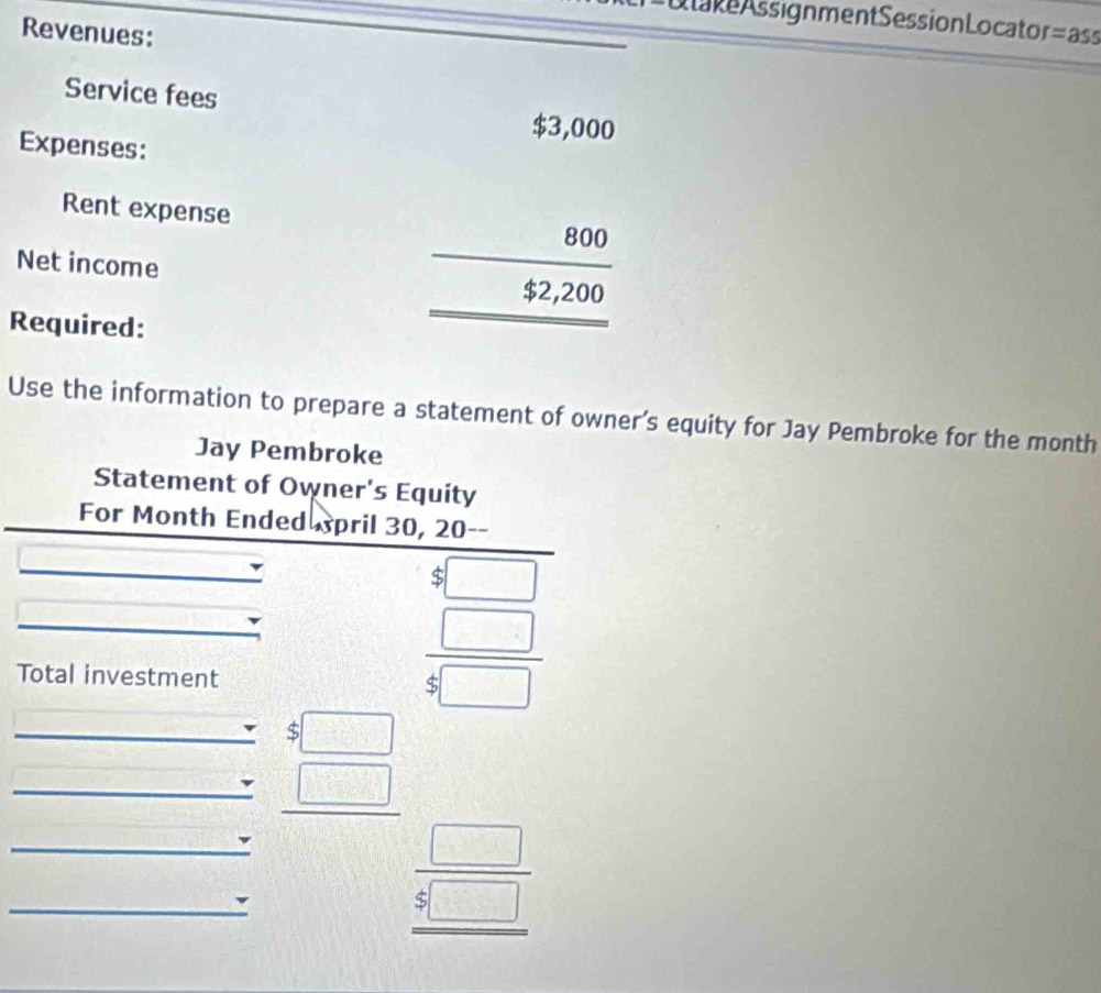 Otake Assignment Session Locaton 
Revenues: =ass 
Service fees 
Expenses: 
Rent expense 
Net income 
Required:
beginarrayr 45,000 800 hline endarray  92250 hline endarray
Use the information to prepare a statement of owner’s equity for Jay Pembroke for the month
Jay Pembroke 
Statement of Owner's Equity 
For Month Ended pril 30, 20
Total investment 
beginarrayr 8□  4frac □ 5□ endarray 
_ $□
_ _ □  
_ 1-d=ub+= beginarrayr □  5□  hline endarray
_◣