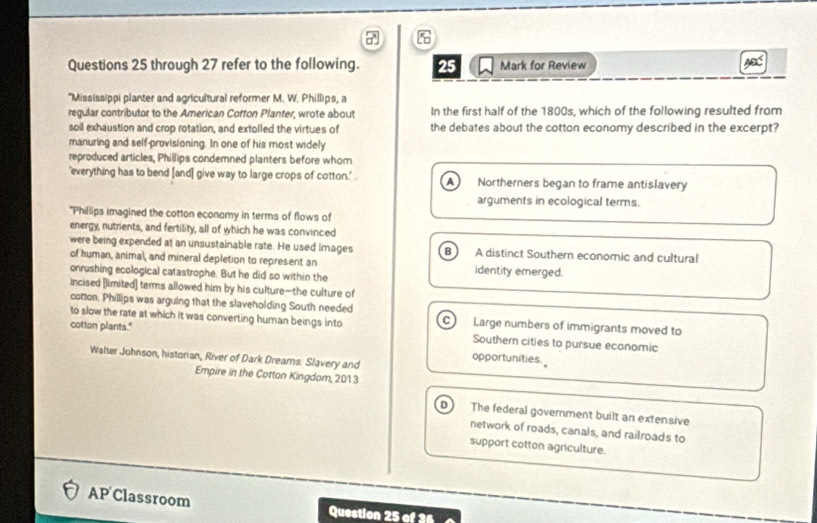 through 27 refer to the following. 25 Mark for Review
*Mississippi planter and agricultural reformer M. W. Phillips, a
regular contributor to the American Cotton Planter, wrote about In the first half of the 1800s, which of the following resulted from
soil exhaustion and crop rotation, and extolled the virtues of the debates about the cotton economy described in the excerpt?
manuring and self-provisioning. In one of his most widely
reproduced articles, Phillips condemned planters before whom
'everything has to bend [and] give way to large crops of cotton.' a Northerners began to frame antislavery
arguments in ecological terms.
"Phillips imagined the cotton economy in terms of flows of
energy, nutrients, and fertility, all of which he was convinced
were being expended at an unsustainable rate. He used images B A distinct Southern economic and cultural
of human, animal, and mineral depletion to represent an
onrushing ecological catastrophe. But he did so within the identity emerged.
incised [limited] terms allowed him by his culture--the culture of
cotton. Phillips was arguing that the slaveholding South needed Large numbers of immigrants moved to
to slow the rate at which it was converting human beings into c
cotton plants." Southern cities to pursue economic
Walter Johnson, historian, River of Dark Dreams. Slavery and
opportunities.
Empire in the Cotton Kingdom, 201 3
D) The federal government built an extensive
network of roads, canals, and railroads to
support cotton agriculture.
AP Classroom Question 25 of 3
