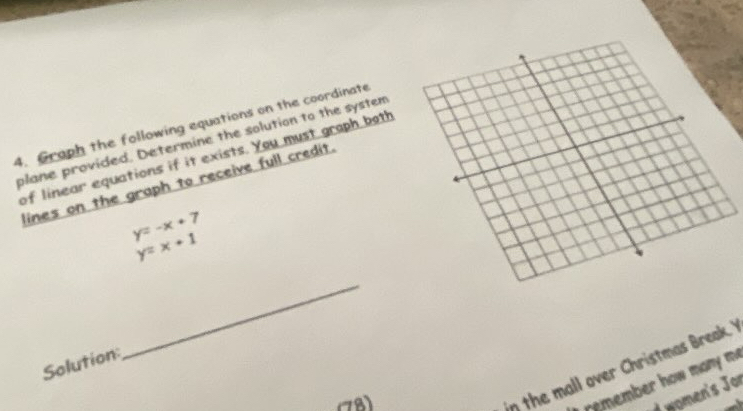 Graph the following equations on the coordinate
plane provided. Determine the solution to the system
of linear equations if it exists. You must graph both
lines on the graph to receive full credit.
y=-x+7
y=x+1
Solution:
_
8
in the mall over Christmas Break. 
remember how many m.
d women's Jor