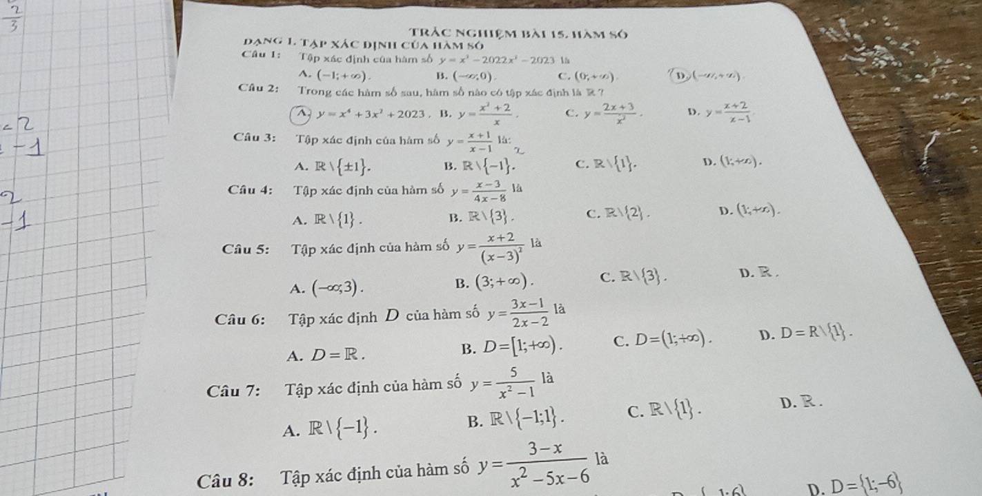 trác nghiệm bài 15, hàm số
đạng 1 tạp xác định của hàm só
Câu 1: Tập xác định của hàm số y=x^2-2022x^3-2023 1^(. (-1;+∈fty ). B. (-∈fty ,0). C. (0,+∈fty ). D (-sigma ,+sigma ).
Câu 2: Trong các hàm số sau, hàm số nào có tập xác định là R?
y=x^4)+3x^2+2023. B. y= (x^2+2)/x , C. y= (2x+3)/x^2 · D. y= (x+2)/x-1 
Câu 3: Tập xác định của hàm số y= (x+1)/x-1  là:
A. R| ± 1 . B. Rvee  -1 . C. R/ 1 . D. (1;+∈fty ).
Câu 4: Tập xác định của hàm số y= (x-3)/4x-8 la
A. R/ 1 . R/ 3 . C. R/ 2 . D. (1;+x).
B.
Câu 5: Tập xác định của hàm số y=frac x+2(x-3)^2 là
A. (-∈fty ;3).
B. (3;+∈fty ). C. R/ 3 . D. R .
Câu 6: Tập xác định D của hàm số y= (3x-1)/2x-2  là
A. D=R. B. D=[1;+∈fty ). C. D=(1;+∈fty ). D. D=R/ 1 .
Câu 7: Tập xác định của hàm số y= 5/x^2-1 la
A. Rvee  -1 . B. Rvee  -1;1 . C. Rvee  1 . D. R .
Câu 8: Tập xác định của hàm số y= (3-x)/x^2-5x-6  là
(1.6) D. D= 1;-6