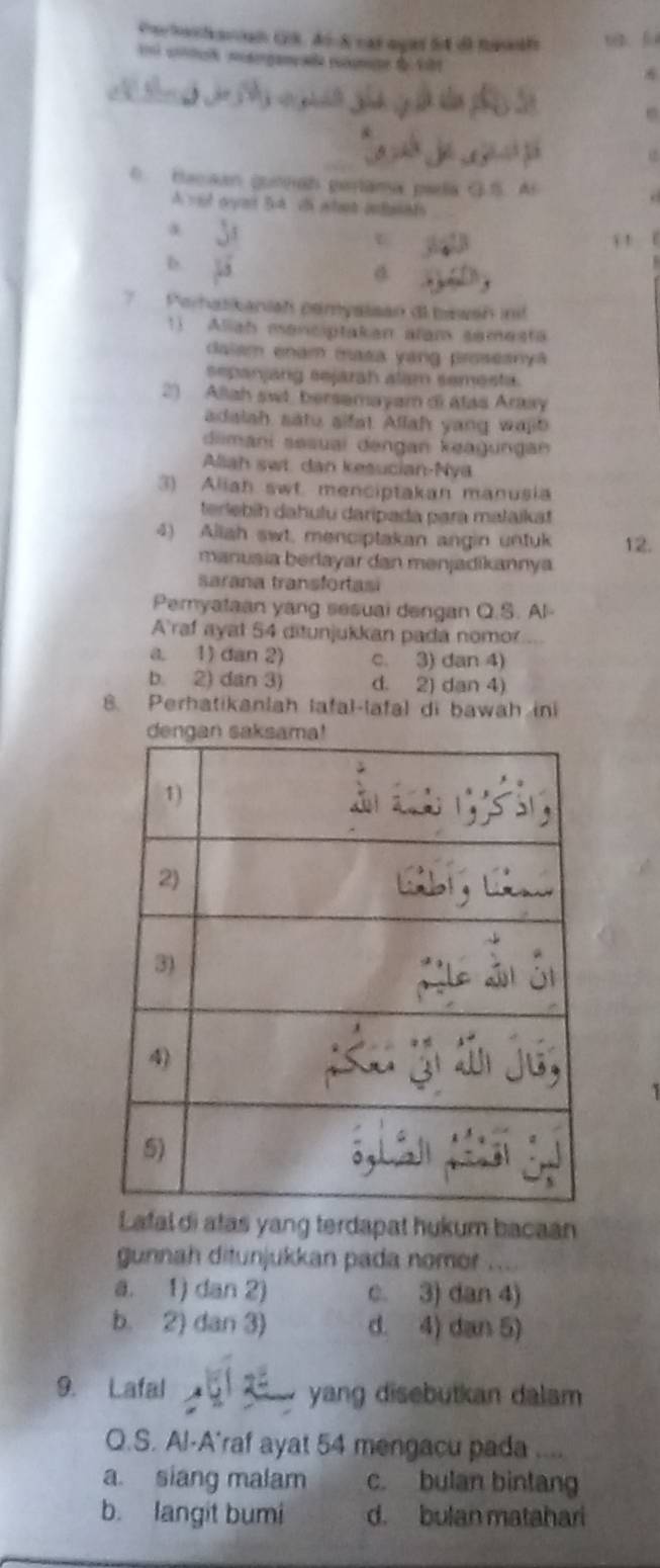 Co ttiad GR. Ar h cas aged fo dl tte w f
i cotuó mosorgançaa rusnae fo fib

0. Hacaan gunan pertama paela G.S. A
A yot oyet Bt c whant antands
a
U i 1
b.
7 Parhasikaniah pamyaisan di bewsn ini
11 Aliah menciptakan alam semest
dalam enam masa yang proseanya
sepanjang sejarah alam semesta.
2) Aliah swt. bersemayam di atas Arasy
adalah satu sifat. Allah yang wajb
diimani sesuaï dengan keagungan
Aliah swt. dan kesucian-Nya
3) Aliah swt. menciptakan manusia
terlebíh dahulu daripada para mataikat
4) Allah swt, menciptakan angin untuk 12.
manusia berlayar dan mənjadikannya
sarana transfortasi
Pemyataan yang sesuai dengan Q.S. Al-
A'raf ayat 54 ditunjukkan pada nomor
a. 1) dan 2) c. 3) dan 4)
b. 2) dan 3) d. 2) dan 4)
8. Perhatikanlah lafal-lafal di bawah in
Lafaldi atas yang terdapat hukum bacaan
gunnah ditunjukkan pada nomor
a. 1) dan 2) c. 3) dan 4)
b. 2) dan 3) d. 4) dan 5)
9. Lafal yang disebutkan dalam 
Q.S. Al-A'raf ayat 54 mengacu pada ....
a. siang malam c. bulan bintang
b. langit bumi d. bulan matahari