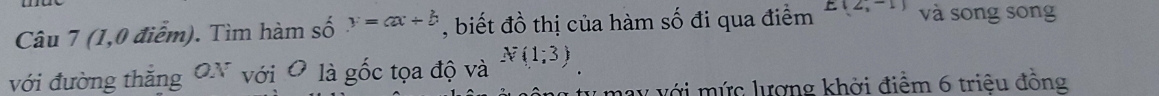 (1,0 điễm). Tìm hàm số y=ax+b , biết đồ thị của hàm số đi qua điểm E(2,-1) và song song 
với đường thắng ON với O là gốc tọa độ và N(1;3)
may với mức lượng khởi điểm 6 triêu đồng