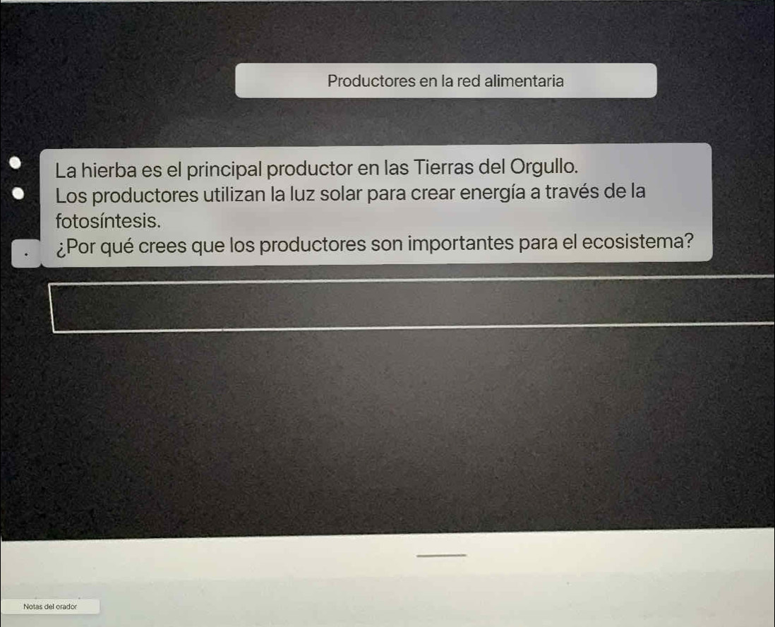 Productores en la red alimentaria 
La hierba es el principal productor en las Tierras del Orgullo. 
Los productores utilizan la luz solar para crear energía a través de la 
fotosíntesis. 
¿Por qué crees que los productores son importantes para el ecosistema? 
Notas del orador