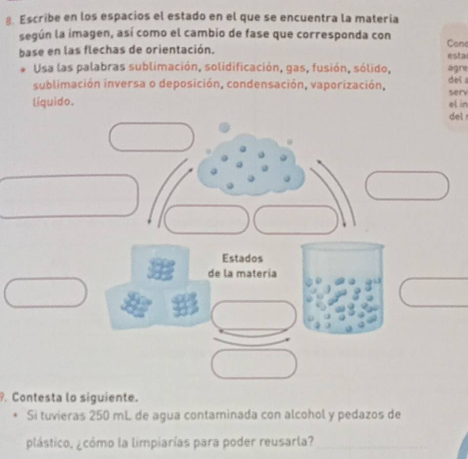 Escribe en los espacios el estado en el que se encuentra la matería 
según la imagen, así como el cambio de fase que corresponda con 
base en las flechas de orientación. 
Cen 
esta 
Usa las palabras sublimación, solidificación, gas, fusión, sólido, agre 
sublimación inversa o deposición, condensación, vaporización, 
dei 
sery 
líquido. el in 
del 
. Contesta lo siguiente. 
Si tuvieras 250 mL de agua contaminada con alcohol y pedazos de 
plástico, ¿cómo la limpiarías para poder reusarla?