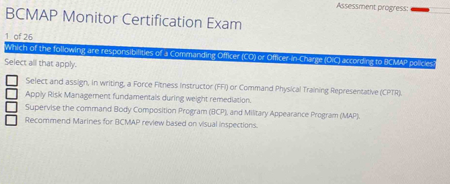 Assessment progress:
BCMAP Monitor Certification Exam
1 of 26
Which of the following are responsibilities of a Commanding Officer (CO) or Officer-in-Charge (OIC) according to BCMAP policies?
Select all that apply.
Select and assign, in writing, a Force Fitness Instructor (FFI) or Command Physical Training Representative (CPTR).
Apply Risk Management fundamentals during weight remediation.
Supervise the command Body Composition Program (BCP), and Military Appearance Program (MAP).
Recommend Marines for BCMAP review based on visual inspections.