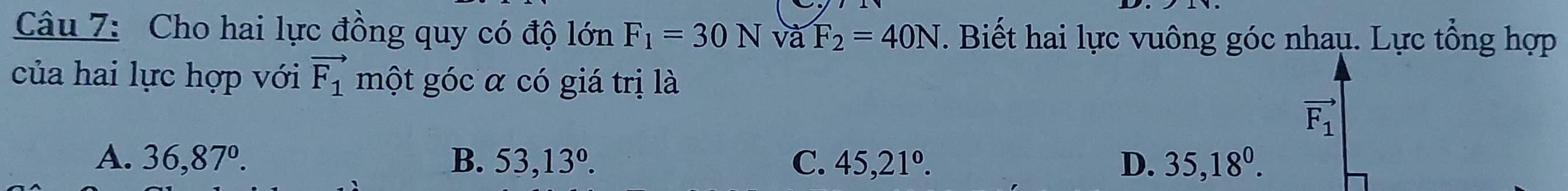 Cho hai lực đồng quy có độ lớn F_1=30N và F_2=40N. Biết hai lực vuông góc nhaụ. Lực tổng hợp
của hai lực hợp với vector F_1 một góc α có giá trị là
vector F_1
A. 36,87°. B. 53,13°. C. 45, 21^o. D. 35,18^0.