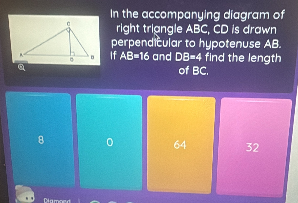 In the accompanying diagram of
right triangle ABC, CD is drawn
perpendicular to hypotenuse AB.
find the length
If AB=16 and DB=4
Q
of BC.
8
0
64
32
Diamond