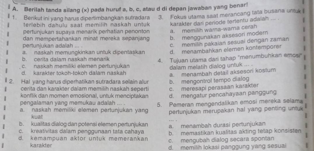 Berilah tanda silang (x) pada huruf a, b, c, atau d di depan jawaban yang benar!
1. Berikut ini yang harus dipertimbangkan sutradara 3. Fokus utama saat merancang tata busana untuk 
terlebih dahulu saat memilih naskah untuk karakter dari periode tertentu adalah ... . :
pertunjukan supaya menarik perhatian penonton a. memilih warna-warna cerah
dan mempertahankan minat mereka sepanjang b. menggunakan aksesori modern
pertunjukan adalah ... .
c. memilih pakaian sesuai dengan zaman
a. naskah memungkinkan untuk dipentaskan d. menambahkan elemen kontemporer
b. cerita dalam naskah menarik
c. naskah memiliki elemen pertunjukan 4. Tujuan utama dari tahap "menumbuhkan emosi
dalam melatih dialog untuk ... .
d. karakter tokoh-tokoh dalam naskah
a. menambah detail aksesori kostum
2. Hal yang harus diperhatikan sutradara selain alur b. mengontrol tempo dialog
cerita dan karakter dalam memilih naskah seperti c. meresapi perasaan karakter
konflik dan momen emosional, untuk menciptakan d. mengatur pencahayaan panggung
pengalaman yang memukau adalah     
: a. naskah memiliki elemen pertunjukan yang 5. Pemeran mengendalikan emosi mereka selama
E kuat pertunjukan merupakan hal yang penting untuk
: b. kualitas dialog dan potensi elemen pertunjukan a. menambah durasi pertunjukan
c. kreativitas dalam penggunaan tata cahaya b. memastikan kualitas akting tetap konsisten
: d. kemampuan aktor untuk memerankan
E karakter c. mengubah dialog secara spontan
d. memilih lokasi panggung yang sesuai