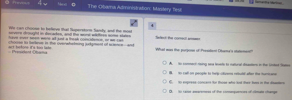 Samantha Martiínez
Previous Next The Obama Administration: Mastery Test
4
We can choose to believe that Superstorm Sandy, and the most
severe drought in decades, and the worst wildfires some states Select the correct answer.
have ever seen were all just a freak coincidence, or we can
choose to believe in the overwhelming judgment of science—and
act before it's too late. What was the purpose of President Obama's statement?
- President Obama
A. to connect rising sea levels to natural disasters in the United States
B. to call on people to help citizens rebuild after the hurricane
C. to express concern for those who lost their lives in the disasters
D. to raise awareness of the consequences of climate change