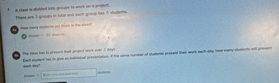 A class is divided into groups to work on a project. 
There are 3 groups in total and each group has 8 students. 
4o How many students are there in the class? 
Aciswer = 24 students 
a The class has to present their project work over 4 days. 
Each student has to give an individual presentation. If the same number of students present their work each day, how many students will present 
each day? 
Ampwer Enter your ned stou hore students