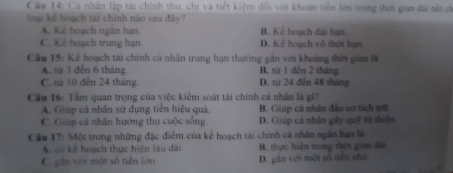 Cá nhân lập tài chính thu, chi và tiết kiệm đối với khoản tiên lớn trong thời gian dài nên ch
loại kể hoạch tải chính nào sau đây?
A. Kể hoạch ngăn hạn. B. Kể hoạch dài hạn.
C. Kê hoạch trung hạn. D. Kê hoạch vô thời hạn
Cầu 15: Kể hoạch tài chính cá nhân trung hạn thường găn với khoảng thời gian là
A. từ 3 đến 6 tháng. B. từ 1 đến 2 tháng.
C. từ 10 đến 24 tháng. D. từ 24 đến 48 tháng
Cầu 16: Tâm quan trọng của việc kiêm soát tài chính cá nhân là gi?
A. Giúp cá nhân sử dụng tiền hiệu quả. B. Giúp cá nhân đầu cơ tích trữ.
C. Giúp cá nhân hưởng thụ cuộc sông. D. Giúp cá nhân gây quỹ từ thiện
Cầu 17: Một trong những đặc điểm của kế hoạch tài chính cá nhân ngân hạn là
A. có kê hoạch thực hiện lâu dài B. thực hiện trong thời gian dài
C. găn với một số tiên lớn
D. găn với một số tiên nhỏ