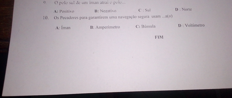 polo sul de um íman atrai o polo...
A: Positivo B: Negativo C : Sul D : Norte
10. Os Pecadores para garantirem uma navegação segura usam...a(o)
A: Íman B: Amperimetro C: Bússula D : Voltimetro
FIM