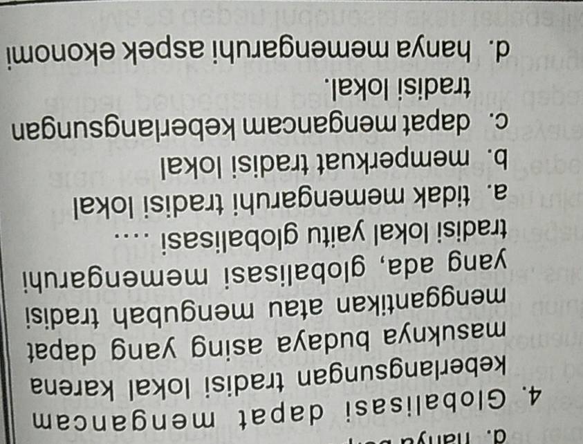 ha ny u
4. Globalisasi dapat mengancam
keberlangsungan tradisi lokal karena
masuknya budaya asing yang dapat
menggantikan atau mengubah tradisi
yang ada, globalisasi memengaruhi
tradisi lokal yaitu globalisasi ...
a. tidak memengaruhi tradisi lokal
b. memperkuat tradisi lokal
c. dapat mengancam keberlangsungan
tradisi lokal.
d. hanya memengaruhi aspek ekonomi