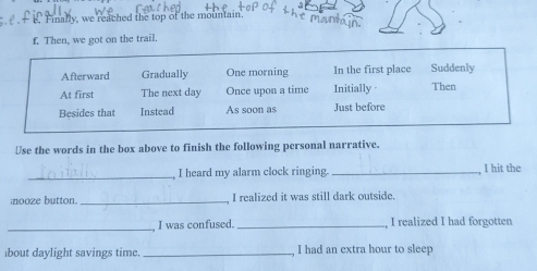 Finally, we reached the top of the mountain.
f Then, we got on the trail.
Afterward Gradually One morning In the first place Suddenly
At first The next day Once upon a time Initially Then
Besides that Instead As soon as Just before
Use the words in the box above to finish the following personal narrative.
_ I heard my alarm clock ringing. _I hit the
nooze button._ I realized it was still dark outside.
_
I was confused._ I realized I had forgotten
bout daylight savings time. _, I had an extra hour to sleep