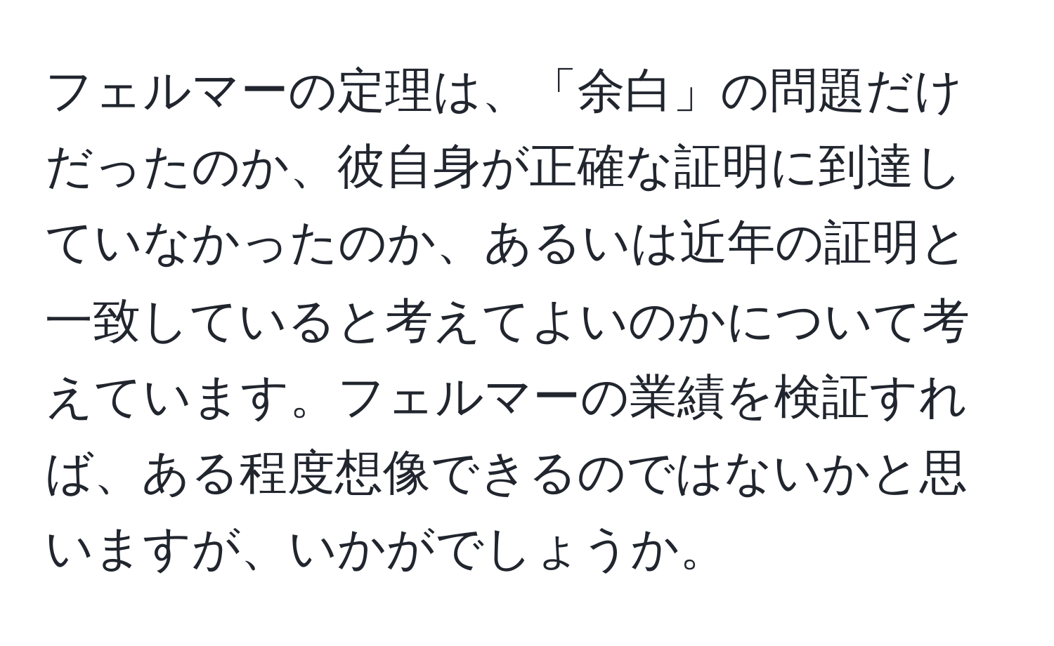 フェルマーの定理は、「余白」の問題だけだったのか、彼自身が正確な証明に到達していなかったのか、あるいは近年の証明と一致していると考えてよいのかについて考えています。フェルマーの業績を検証すれば、ある程度想像できるのではないかと思いますが、いかがでしょうか。