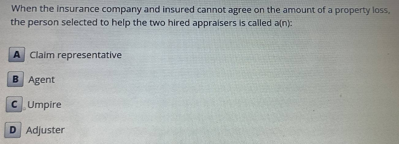 When the insurance company and insured cannot agree on the amount of a property loss,
the person selected to help the two hired appraisers is called a(n)
A Claim representative
B Agent
C Umpire
D Adjuster