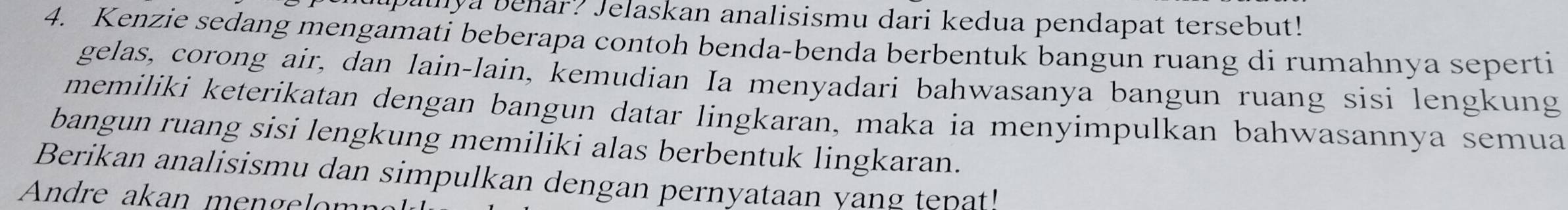 upalnya benar? Jelaskan analisismu dari kedua pendapat tersebut! 
4. Kenzie sedang mengamati beberapa contoh benda-benda berbentuk bangun ruang di rumahnya seperti 
gelas, corong air, dan lain-lain, kemudian Ia menyadari bahwasanya bangun ruang sisi lengkung 
memiliki keterikatan dengan bangun datar lingkaran, maka ia menyimpulkan bahwasannya semua 
bangun ruang sisi lengkung memiliki alas berbentuk lingkaran. 
Berikan analisismu dan simpulkan dengan pernyataan vang tp 
Andre akan mengelom