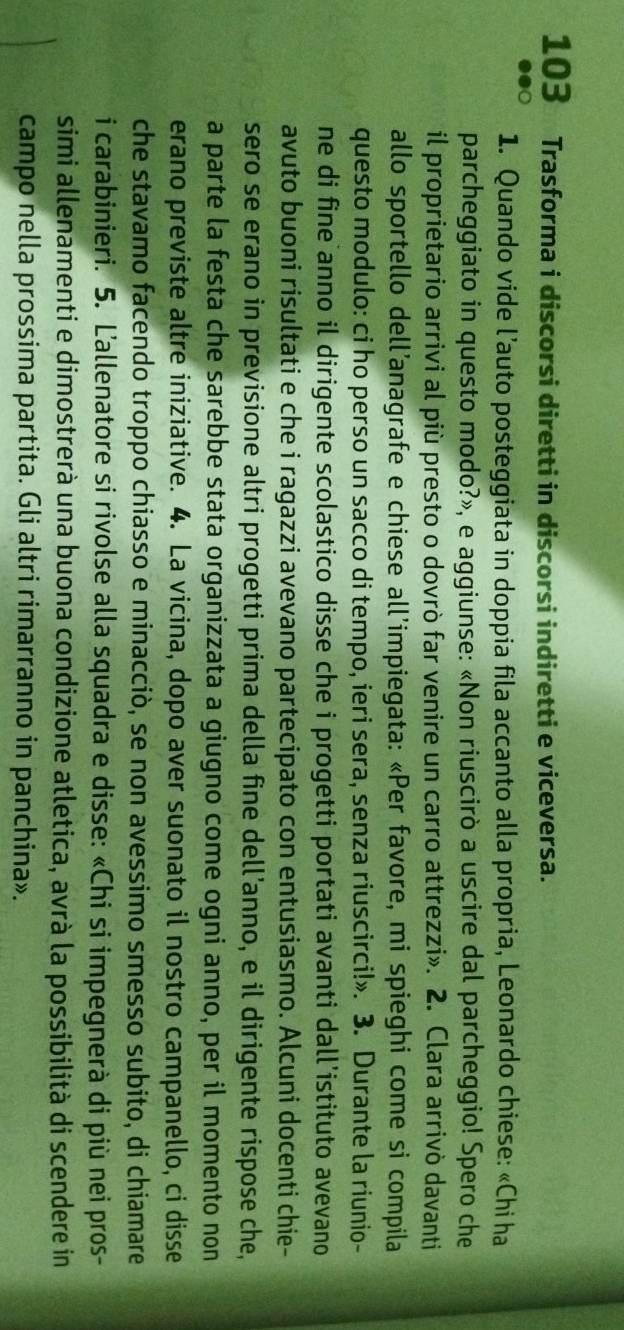 103 Trasforma i discorsi diretti in discorsi indiretti e viceversa. 
1. Quando vide l’auto posteggiata in doppia fila accanto alla propria, Leonardo chiese: «Chi ha 
parcheggiato in questo modo?», e aggiunse: «Non riuscirò a uscire dal parcheggio! Spero che 
il proprietario arrivi al più presto o dovrò far venire un carro attrezzi». 2. Clara arrivò davanti 
allo sportello dell’anagrafe e chiese all’impiegata: «Per favore, mi spieghi come si compila 
questo modulo: ci ho perso un sacco di tempo, ieri sera, senza riuscirci!». 3. Durante la riunio- 
ne di fine anno il dirigente scolastico disse che i progetti portati avanti dall’istituto avevano 
avuto buoni risultati e che i ragazzi avevano partecipato con entusiasmo. Alcuni docenti chie- 
sero se erano in previsione altri progetti prima della fine dell’anno, e il dirigente rispose che, 
a parte la festa che sarebbe stata organizzata a giugno come ogni anno, per il momento non 
erano previste altre iniziative. 4. La vicina, dopo aver suonato il nostro campanello, ci disse 
che stavamo facendo troppo chiasso e minacciò, se non avessimo smesso subito, di chiamare 
i carabinieri. 5. L'allenatore si rivolse alla squadra e disse: «Chi si impegnerà di più nei pros- 
simi allenamenti e dimostrerà una buona condizione atletica, avrà la possibilità di scendere in 
campo nella prossima partita. Gli altri rimarranno in panchina».
